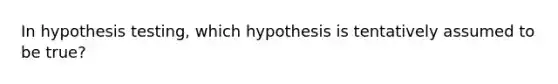 In hypothesis testing, which hypothesis is tentatively assumed to be true?