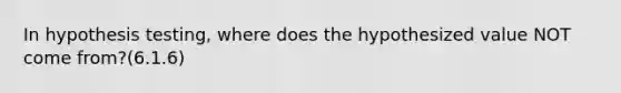 In hypothesis testing, where does the hypothesized value NOT come from?(6.1.6)