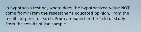 In hypothesis testing, where does the hypothesized value NOT come from? From the researcher's educated opinion. From the results of prior research. From an expert in the field of study. From the results of the sample.