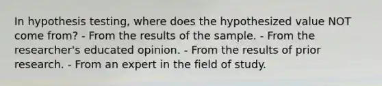 In hypothesis testing, where does the hypothesized value NOT come from? - From the results of the sample. - From the researcher's educated opinion. - From the results of prior research. - From an expert in the field of study.