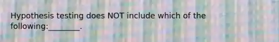 Hypothesis testing does NOT include which of the following:________.
