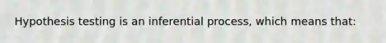 Hypothesis testing is an inferential process, which means that: