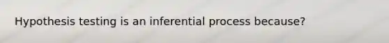 Hypothesis testing is an inferential process because?