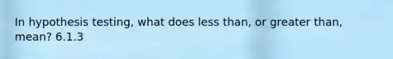 In hypothesis testing, what does less than, or greater than, mean? 6.1.3