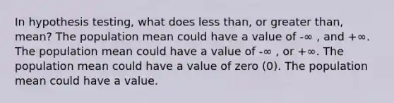 In hypothesis testing, what does <a href='https://www.questionai.com/knowledge/k7BtlYpAMX-less-than' class='anchor-knowledge'>less than</a>, or <a href='https://www.questionai.com/knowledge/ktgHnBD4o3-greater-than' class='anchor-knowledge'>greater than</a>, mean? The population mean could have a value of -∞ , and +∞. The population mean could have a value of -∞ , or +∞. The population mean could have a value of zero (0). The population mean could have a value.