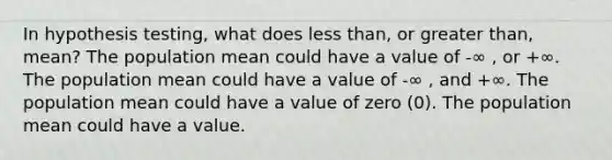 In hypothesis testing, what does <a href='https://www.questionai.com/knowledge/k7BtlYpAMX-less-than' class='anchor-knowledge'>less than</a>, or <a href='https://www.questionai.com/knowledge/ktgHnBD4o3-greater-than' class='anchor-knowledge'>greater than</a>, mean? The population mean could have a value of -∞ , or +∞. The population mean could have a value of -∞ , and +∞. The population mean could have a value of zero (0). The population mean could have a value.