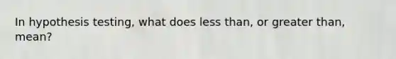 In hypothesis testing, what does <a href='https://www.questionai.com/knowledge/k7BtlYpAMX-less-than' class='anchor-knowledge'>less than</a>, or <a href='https://www.questionai.com/knowledge/ktgHnBD4o3-greater-than' class='anchor-knowledge'>greater than</a>, mean?