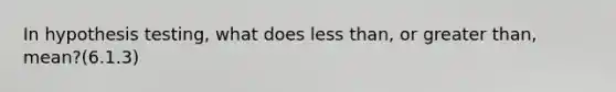 In hypothesis testing, what does less than, or greater than, mean?(6.1.3)