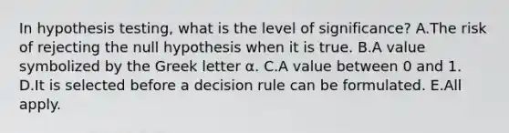 In hypothesis testing, what is the level of significance? A.The risk of rejecting the null hypothesis when it is true. B.A value symbolized by the Greek letter α. C.A value between 0 and 1. D.It is selected before a decision rule can be formulated. E.All apply.