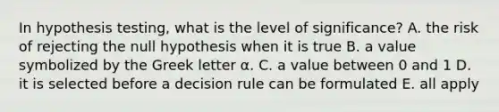 In hypothesis testing, what is the level of significance? A. the risk of rejecting the null hypothesis when it is true B. a value symbolized by the Greek letter α. C. a value between 0 and 1 D. it is selected before a decision rule can be formulated E. all apply