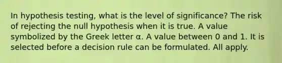 In hypothesis testing, what is the level of significance? The risk of rejecting the null hypothesis when it is true. A value symbolized by the Greek letter α. A value between 0 and 1. It is selected before a decision rule can be formulated. All apply.