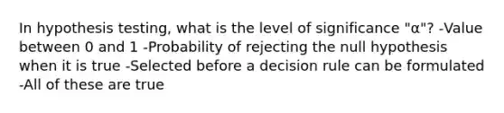 In hypothesis testing, what is the level of significance "α"? -Value between 0 and 1 -Probability of rejecting the null hypothesis when it is true -Selected before a decision rule can be formulated -All of these are true