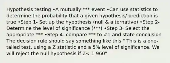 Hypothesis testing •A mutually *** event •Can use statistics to determine the probability that a given hypothesis/ prediction is true •Step 1- Set up the hypothesis (null & alternative) •Step 2- Determine the level of significance (***) •Step 3- Select the appropriate *** •Step 4- compare *** to #1 and state conclusion The decision rule should say something like this " This is a one-tailed test, using a Z statistic and a 5% level of significance. We will reject the null hypothesis if Z< 1.960"