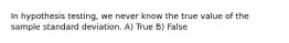 In hypothesis testing, we never know the true value of the sample standard deviation. A) True B) False