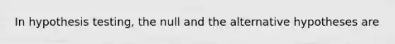 In hypothesis testing, the null and the alternative hypotheses are