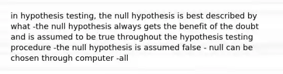 in hypothesis testing, the null hypothesis is best described by what -the null hypothesis always gets the benefit of the doubt and is assumed to be true throughout the hypothesis testing procedure -the null hypothesis is assumed false - null can be chosen through computer -all