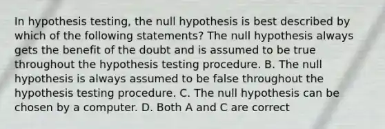 In hypothesis​ testing, the null hypothesis is best described by which of the following​ statements? The null hypothesis always gets the benefit of the doubt and is assumed to be true throughout the hypothesis testing procedure. B. The null hypothesis is always assumed to be false throughout the hypothesis testing procedure. C. The null hypothesis can be chosen by a computer. D. Both A and C are correct