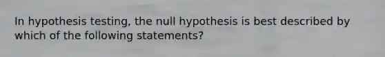 In hypothesis​ testing, the null hypothesis is best described by which of the following​ statements?