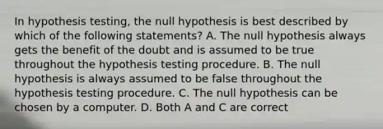 In hypothesis​ testing, the null hypothesis is best described by which of the following​ statements? A. The null hypothesis always gets the benefit of the doubt and is assumed to be true throughout the hypothesis testing procedure. B. The null hypothesis is always assumed to be false throughout the hypothesis testing procedure. C. The null hypothesis can be chosen by a computer. D. Both A and C are correct