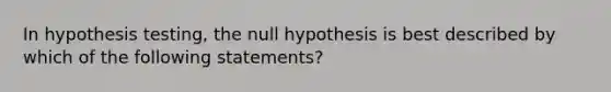 In hypothesis testing, the null hypothesis is best described by which of the following statements?