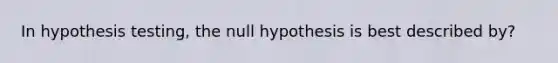 In hypothesis testing, the null hypothesis is best described by?