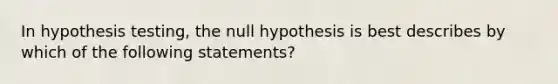 In hypothesis testing, the null hypothesis is best describes by which of the following statements?