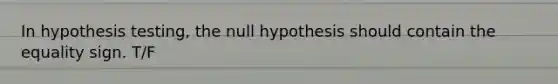 In hypothesis testing, the null hypothesis should contain the equality sign. T/F