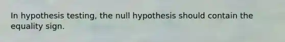 In hypothesis testing, the null hypothesis should contain the equality sign.