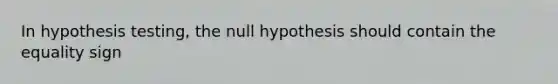 In hypothesis testing, the null hypothesis should contain the equality sign