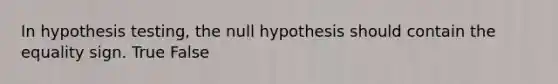 In hypothesis testing, the null hypothesis should contain the equality sign. True False