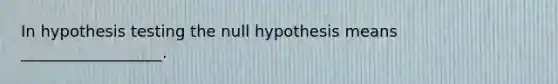 In hypothesis testing the null hypothesis means __________________.