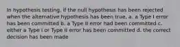 In hypothesis testing, if the null hypothesis has been rejected when the alternative hypothesis has been true, a. a Type I error has been committed b. a Type II error had been committed c. either a Type I or Type II error has been committed d. the correct decision has been made