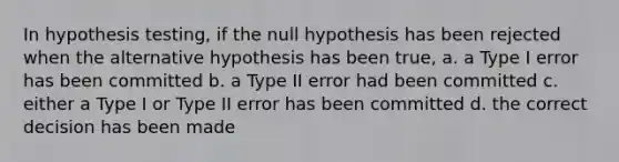 In hypothesis testing, if the null hypothesis has been rejected when the alternative hypothesis has been true, a. a Type I error has been committed b. a Type II error had been committed c. either a Type I or Type II error has been committed d. the correct decision has been made