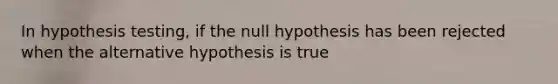 In hypothesis testing, if the null hypothesis has been rejected when the alternative hypothesis is true