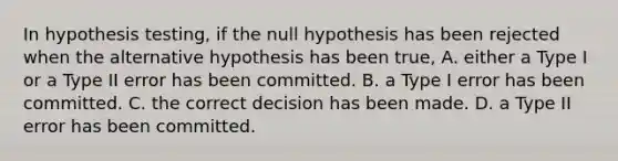 In hypothesis testing, if the null hypothesis has been rejected when the alternative hypothesis has been true, A. either a Type I or a Type II error has been committed. B. a Type I error has been committed. C. the correct decision has been made. D. a Type II error has been committed.