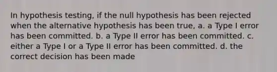 In hypothesis testing, if the null hypothesis has been rejected when the alternative hypothesis has been true, a. a Type I error has been committed. b. a Type II error has been committed. c. either a Type I or a Type II error has been committed. d. the correct decision has been made