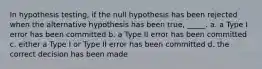 In hypothesis testing, if the null hypothesis has been rejected when the alternative hypothesis has been true, _____. a. a Type I error has been committed b. a Type II error has been committed c. either a Type I or Type II error has been committed d. the correct decision has been made