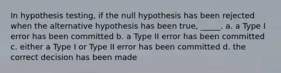 In hypothesis testing, if the null hypothesis has been rejected when the alternative hypothesis has been true, _____. a. a Type I error has been committed b. a Type II error has been committed c. either a Type I or Type II error has been committed d. the correct decision has been made