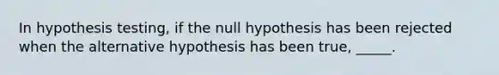 In hypothesis testing, if the null hypothesis has been rejected when the alternative hypothesis has been true, _____.