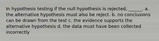 In hypothesis testing if the null hypothesis is rejected, ______. a. the alternative hypothesis must also be reject. b. no conclusions can be drawn from the test c. the evidence supports the alternative hypothesis d. the data must have been collected incorrectly