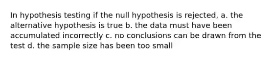 In hypothesis testing if the null hypothesis is rejected, a. the alternative hypothesis is true b. the data must have been accumulated incorrectly c. no conclusions can be drawn from the test d. the sample size has been too small