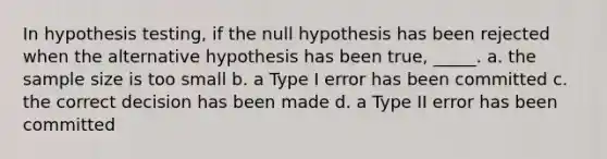 In hypothesis testing, if the null hypothesis has been rejected when the alternative hypothesis has been true, _____. a. the sample size is too small b. a Type I error has been committed c. the correct decision has been made d. a Type II error has been committed