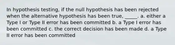 In hypothesis testing, if the null hypothesis has been rejected when the alternative hypothesis has been true, _____. a. either a Type I or Type II error has been committed b. a Type I error has been committed c. the correct decision has been made d. a Type II error has been committed