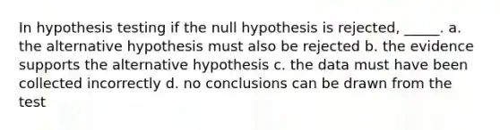 In hypothesis testing if the null hypothesis is rejected, _____. a. the alternative hypothesis must also be rejected b. the evidence supports the alternative hypothesis c. the data must have been collected incorrectly d. no conclusions can be drawn from the test