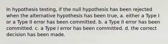 In hypothesis testing, if the null hypothesis has been rejected when the alternative hypothesis has been true, a. either a Type I or a Type II error has been committed. b. a Type II error has been committed. c. a Type I error has been committed. d. the correct decision has been made.