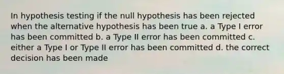 In hypothesis testing if the null hypothesis has been rejected when the alternative hypothesis has been true a. a Type I error has been committed b. a Type II error has been committed c. either a Type I or Type II error has been committed d. the correct decision has been made