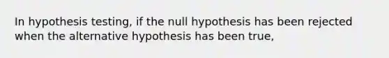 In hypothesis testing, if the null hypothesis has been rejected when the alternative hypothesis has been true,