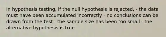 In hypothesis testing, if the null hypothesis is rejected, - the data must have been accumulated incorrectly - no conclusions can be drawn from the test - the sample size has been too small - the alternative hypothesis is true