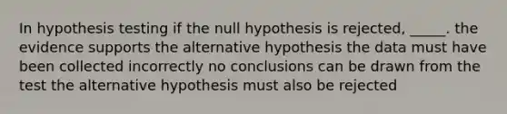 In hypothesis testing if the null hypothesis is rejected, _____. the evidence supports the alternative hypothesis the data must have been collected incorrectly no conclusions can be drawn from the test the alternative hypothesis must also be rejected