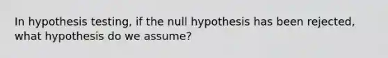 In hypothesis testing, if the null hypothesis has been rejected, what hypothesis do we assume?